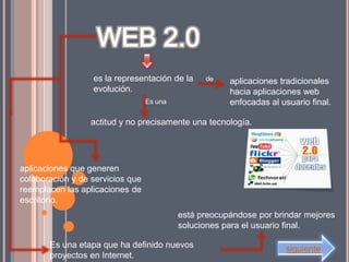 es la representación de la           aplicaciones tradicionales
                  evolución.                           hacia aplicaciones web
                                  Es una               enfocadas al usuario final.

                  actitud y no precisamente una tecnología.




aplicaciones que generen
colaboración y de servicios que
reemplacen las aplicaciones de
escritorio.
                                           está preocupándose por brindar mejores
                                           soluciones para el usuario final.

       Es una etapa que ha definido nuevos                           siguiente
       proyectos en Internet.
 