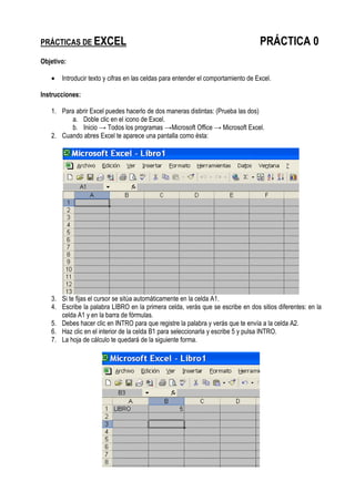 PRÁCTICAS DE EXCEL PRÁCTICA 0
Objetivo:
• Introducir texto y cifras en las celdas para entender el comportamiento de Excel.
Instrucciones:
1. Para abrir Excel puedes hacerlo de dos maneras distintas: (Prueba las dos)
a. Doble clic en el icono de Excel.
b. Inicio → Todos los programas →Microsoft Office → Microsoft Excel.
2. Cuando abres Excel te aparece una pantalla como ésta:
3. Si te fijas el cursor se sitúa automáticamente en la celda A1.
4. Escribe la palabra LIBRO en la primera celda, verás que se escribe en dos sitios diferentes: en la
celda A1 y en la barra de fórmulas.
5. Debes hacer clic en INTRO para que registre la palabra y verás que te envía a la celda A2.
6. Haz clic en el interior de la celda B1 para seleccionarla y escribe 5 y pulsa INTRO.
7. La hoja de cálculo te quedará de la siguiente forma.
 