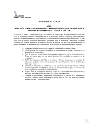 LABORATORIO
DE DINÁMICA Y CONTROL DE PROCESOS
13
DISCUSIÓN DE RESULTADOS
NOTA:
LA DISCUSIÓN DE RESULTADOS SE REALIZARA EN PAREJAS DEBE CONTENER INFORMACIÓN POR
SEPARADO DE CADA PARTE DE LA EXPERIENCIA PRÁCTICA.
La discusión Se refiere a la interpretación que el autor hace de sus hallazgos. Es probablemente la parte más
difícil de escribir en el Informe. Es también una de las más leídas después del titulo y por lo tanto debe
esforzarse para exponer en este apartado todos sus conocimientos sobre el trabajo desarrollado. En esta
parte usará y ampliará su revisión bibliográfica. Al escribir evite la verbosidad y petulancia, utilizando
solamente las palabras necesarias. Su finalidad principal es mostrar las relaciones existentes entre los
hechos observados. Se recomienda que, como mínimo, en la discusión de resultados incluya lo siguiente:
1. Un párrafo introductorio en donde recapitule el objetivo principal del trabajo:
2. Comente sobre el o los grupos estudiados, su grado de adecuación para el estudio, si los
grupos fueron comparables.
3. Trate de presentar los principios, relaciones y generalizaciones que los Resultados indican.
Tenga en cuenta que, en una buena discusión, los resultados se exponen, no se
recapitulan.
4. Señale las excepciones o la falta de correlación y delimite los aspectos no resueltos. No
elija nunca la opción, sumamente arriesgada, de tratar de ocultar o alterar los datos que
no encajen bien.
5. Comente las diferencias o similitudes de sus resultados con los de trabajos similares
realizados por otros investigadores y lo que es más importante, sugiera las razones para
estas congruencias o incongruencias encontradas.
6. Sugiera líneas de investigación dentro del campo de su especialidad como resultado de sus
hallazgos. Plantee hipótesis de trabajo para futuras investigaciones.
7. Comente las dificultades y limitaciones encontradas en el proceso de la investigación
realizada y revise la validez externa de su estudio (esto es hasta que grado sus hallazgos
pueden aplicarse a otras poblaciones.
 