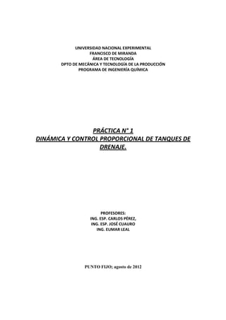 UNIVERSIDAD NACIONAL EXPERIMENTAL
FRANCISCO DE MIRANDA
ÁREA DE TECNOLOGÍA
DPTO DE MECÁNICA Y TECNOLOGÍA DE LA PRODUCCIÓN
PROGRAMA DE INGENIERÍA QUÍMICA
PRÁCTICA N° 1
DINÁMICA Y CONTROL PROPORCIONAL DE TANQUES DE
DRENAJE.
PROFESORES:
ING. ESP. CARLOS PÉREZ,
ING. ESP. JOSÉ CUAURO
ING. EUMAR LEAL
PUNTO FIJO; agosto de 2012
 