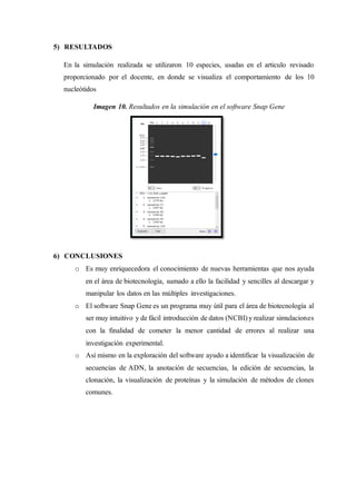 5) RESULTADOS
En la simulación realizada se utilizaron 10 especies, usadas en el articulo revisado
proporcionado por el docente, en donde se visualiza el comportamiento de los 10
nucleótidos
Imagen 10. Resultados en la simulación en el software Snap Gene
6) CONCLUSIONES
o Es muy enriquecedora el conocimiento de nuevas herramientas que nos ayuda
en el área de biotecnología, sumado a ello la facilidad y sencilles al descargar y
manipular los datos en las múltiples investigaciones.
o El software Snap Gene es un programa muy útil para el área de biotecnología al
ser muy intuitivo y de fácil introducción de datos (NCBI) y realizar simulaciones
con la finalidad de cometer la menor cantidad de errores al realizar una
investigación experimental.
o Así mismo en la exploración del software ayudo a identificar la visualización de
secuencias de ADN, la anotación de secuencias, la edición de secuencias, la
clonación, la visualización de proteínas y la simulación de métodos de clones
comunes.
 