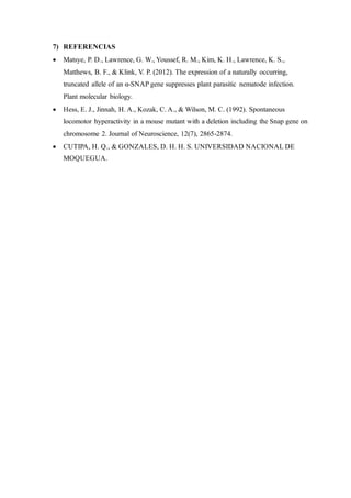 7) REFERENCIAS
• Matsye, P. D., Lawrence, G. W., Youssef, R. M., Kim, K. H., Lawrence, K. S.,
Matthews, B. F., & Klink, V. P. (2012). The expression of a naturally occurring,
truncated allele of an α-SNAP gene suppresses plant parasitic nematode infection.
Plant molecular biology.
• Hess, E. J., Jinnah, H. A., Kozak, C. A., & Wilson, M. C. (1992). Spontaneous
locomotor hyperactivity in a mouse mutant with a deletion including the Snap gene on
chromosome 2. Journal of Neuroscience, 12(7), 2865-2874.
• CUTIPA, H. Q., & GONZALES, D. H. H. S. UNIVERSIDAD NACIONAL DE
MOQUEGUA.
 