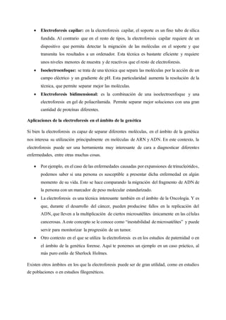 • Electroforesis capilar: en la electroforesis capilar, el soporte es un fino tubo de sílica
fundida. Al contrario que en el resto de tipos, la electroforesis capilar requiere de un
dispositivo que permita detectar la migración de las moléculas en el soporte y que
transmita los resultados a un ordenador. Esta técnica es bastante eficiente y requiere
unos niveles menores de muestra y de reactivos que el resto de electroforesis.
• Isoelectroenfoque: se trata de una técnica que separa las moléculas por la acción de un
campo eléctrico y un gradiente de pH. Esta particularidad aumenta la resolución de la
técnica, que permite separar mejor las moléculas.
• Electroforesis bidimensional: es la combinación de una isoelectroenfoque y una
electroforesis en gel de poliacrilamida. Permite separar mejor soluciones con una gran
cantidad de proteínas diferentes.
Aplicaciones de la electroforesis en el ámbito de la genética
Si bien la electroforesis es capaz de separar diferentes moléculas, en el ámbito de la genética
nos interesa su utilización principalmente en moléculas de ARN y ADN. En este contexto, la
electroforesis puede ser una herramienta muy interesante de cara a diagnosticar diferentes
enfermedades, entre otras muchas cosas.
• Por ejemplo, en el caso de las enfermedades causadas por expansiones de trinucleótidos,
podemos saber si una persona es susceptible a presentar dicha enfermedad en algún
momento de su vida. Esto se hace comparando la migración del fragmento de ADN de
la persona con un marcador de peso molecular estandarizado.
• La electroforesis es una técnica interesante también en el ámbito de la Oncología. Y es
que, durante el desarrollo del cáncer, pueden producirse fallos en la replicación del
ADN, que lleven a la multiplicación de ciertos microsatélites únicamente en las células
cancerosas. A este concepto se le conoce como “inestabilidad de microsatélites” y puede
servir para monitorizar la progresión de un tumor.
• Otro contexto en el que se utiliza la electroforesis es en los estudios de paternidad o en
el ámbito de la genética forense. Aquí te ponemos un ejemplo en un caso práctico, al
más puro estilo de Sherlock Holmes.
Existen otros ámbitos en los que la electroforesis puede ser de gran utilidad, como en estudios
de poblaciones o en estudios filogenéticos.
 