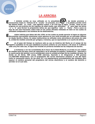 PRÁCTICAS DE WORD 2007
30 DE NOV.



                                          LA ARROBA
E           l símbolo arroba es muy utilizado en la actualidad, veamos de donde proviene y
    conozcamos mejor la historia de la ¨arroba¨ en principio, se acepta que la palabra arroba viene
    del idioma árabe: ¨ar –roub¨, que significa cuatro. Y se cree que el signo ¨arroba¨ tiene en sus
    orígenes en una práctica de los copistas de edad media, que utilizaban ¨ @¨ para ligar las letras
    ¨a¨ y ¨d¨ para formar la preposición latina ad, que significa ¨asta¨ o ¨hacia¨. Poco a poco se
    hizo de uso mas frecuente; sobre todo en las cartas oficiales relatadas en latín en las cuales se
    utilizaban antepuesta a los nombres de los destinatarios.


E          xisten indicios que datan del año 1536, en los cuales se puede apreciar el signo en algunos
    documentos mercantiles venecianos como aparece en una carta enviada por un mercader italiano
    en desde Sevilla a Roma. En estas instituciones se utilizaba como abreviatura del precio de cada
    @, unidad de medida conocida por griegos y romanos, que es equivalente a un cuarto de ánfora.


C          on el paso del tiempo se mantuvo solo su uso en América del Norte en el campo de los
    registro contables en los que establecía el precio unitario en una factura ( 20 sacos @ 5 dólares
    cada uno).Por este uso, el signo fue incluido en primeros teclados de las máquinas de escribir.


T          e invitamos a ver las curiosidades de la boca: En la Edad Moderna, la arroba es una unidad
    de medida tanto de peso como de capacidad y se la utilizaba en España y Sudamérica. Equivalía a
    la cuarta parte del quintal y se la consideraba como la unidad principal de las medidas de peso. Se
    divide en 25 libras, 400 onzas, 6400 adarmes. Equivale a 11 kilogramos y 506 gramos
    (11,5061585 kilogramos). Con el surgimiento del correo electrónico empieza el uso del signo
    como lo conocemos ahora, En los años 70´s se popularizaron principalmente dos símbolos para
    separar el nombre personal del propietario del correo electrónico y el nombre del dominio o
    servidor en el cual este.




    COBAT 06                                                                                   Página 1
 