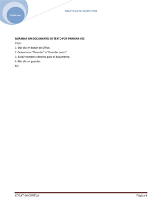 PRACTICAS DE WORD 2007
30 de nov.




    GUARDAR UN DOCUMENTO DE TEXTO POR PRIMERA VEZ
    Inicio
    1.-Dar clic en botón de Office.
    2.-Seleccionar “Guardar” o “Guardar como”.
    3.-Elegir nombre y destino para el documento.
    4.-Dar clic en guardar.
    Fin




    COBAT 06 CONTLA                                                  Página 4
 