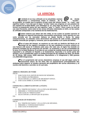 [PRACTICAS DE WORD 2007
[Selecciona ]YJ
  r fecha]


                                             LA ARROBA
                   E   l símbolo @ es muy utilizado en la actualidad, veamos
                       proviene y conozcamos mejor la historia          de la
                                                                                         de    donde
                                                                                            “arroba”,
            en principio, se acepta que la palabra arroba viene del idioma árabe: “ar –roub”, que
            significa cuatro. Y se cree que el signo “arroba” tiene sus orígenes en una práctica de
            los copistas de la Edad Media, que utilizaban el “@” para ligar las letras “a” y “d” para
            formar la preposición latina ad, que significa “asta” o “hacia”. Poco a poco se hizo de
            uso más frecuente, sobre todo en las cartas oficiales redactadas en latín, en las cuales
            se utilizaba antepuesta a los nombres de los destinatarios.


                   E xisten indicios que datan del año 1536, en los cuales se pueden apreciar el
                     signo en algunos documentos mercantiles venecianos, como aparece en una
            carta enviada por un mercader italiano en desde Sevilla a Roma. En estas
            comunicaciones, se utilizaba como abreviatura del precio de cada arroba, unidad de
            medida conocida por griegos y romanos, que es equivalente a un cuarto de ánfora.


                   C   on el paso del tiempo, se mantuvo su uso solo en América del Norte en el
                       campo de los registro contables en los que establecía el precio unitario en
            una factura (20 sacos @ 5 dólares cada uno). Por este uso, el signo fue incluido en
            primeros teclados de las maquinas de escribir. Te invitamos a ver las curiosidades de
            la boca: En la Edad Moderna, la arroba es una unidad de medida tanto de peso como de
            capacidad y se utilizaba en España y en Sudamérica. Equivalía a la cuarta parte del
            quintal y se la consideraba como la unidad principal de las medidas de peso. Se divide
            en 25 libras, 400 onzas, 6400 adarmes. Equivalente a 11 kilogramos y 506 gramos
            (11,5061585 kilogramos).


                   C  on el surgimiento del correo electrónico empieza el uso del signo como lo
                      conocemos ahora. En los años 70’s se popularizaron principalmente dos
            símbolos para separar el nombre personal del propietario del correo electrónico y el
            nombre del dominio o servidor en el cual este.




            ABRIR EL PROGRMA DE WORD
            INICIO
                1. DAR CLICK EN EL BOTON DE INICIO DE WINDOWS.
                2. IR A TODOS LOS PROGRMAS.
                3. SELECCIONAR LA CARPETA DE MICROSOFT OFFICE.
                4. DAR CLICK SOBRE EL ICONO DE WORD.
            FIN

            CONFIGURA LA ORIENTACION DE LA PÁGINA
            INICIO
                1. IR A “DISEÑO DE PAGINA”, EN LA CINTA DE OPCIONES.
                2. DIRIGIRSE A “CONFIGURAR PAGINA”.
                3. DAR CLICK EN “ORIENTACION”.
                4. SELECCIONAR LA OPCION QUE SE QUIERA.
            FIN

            CANFIGURAR LOS MARGENES
            INICIO
                1. IR A “DISEÑO DE PAGINA”, EN LA CINTA DE OPCIONES.
                2. DIRIGIRSE A “CONFIGURAR PAGINA”.
                3. DAR CLICK EN MARGENES”.


            COBAT 06 CONTLA                                                                 Página 1
 