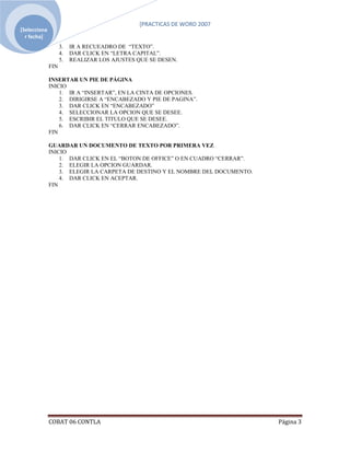 [PRACTICAS DE WORD 2007
[Selecciona ]YJ
  r fecha]
                  3.   IR A RECUEADRO DE “TEXTO”.
                  4.   DAR CLICK EN “LETRA CAPITAL”.
                  5.   REALIZAR LOS AJUSTES QUE SE DESEN.
            FIN

            INSERTAR UN PIE DE PÁGINA
            INICIO
                1. IR A “INSERTAR”, EN LA CINTA DE OPCIONES.
                2. DIRIGIRSE A “ENCABEZADO Y PIE DE PAGINA”.
                3. DAR CLICK EN “ENCABEZADO”
                4. SELECCIONAR LA OPCION QUE SE DESEE.
                5. ESCRIBIR EL TITULO QUE SE DESEE.
                6. DAR CLICK EN “CERRAR ENCABEZADO”.
            FIN

            GUARDAR UN DOCUMENTO DE TEXTO POR PRIMERA VEZ
            INICIO
                1. DAR CLICK EN EL “BOTON DE OFFICE” O EN CUADRO “CERRAR”.
                2. ELEGIR LA OPCION GUARDAR.
                3. ELEGIR LA CARPETA DE DESTINO Y EL NOMBRE DEL DOCUMENTO.
                4. DAR CLICK EN ACEPTAR.
            FIN




            COBAT 06 CONTLA                                                  Página 3
 