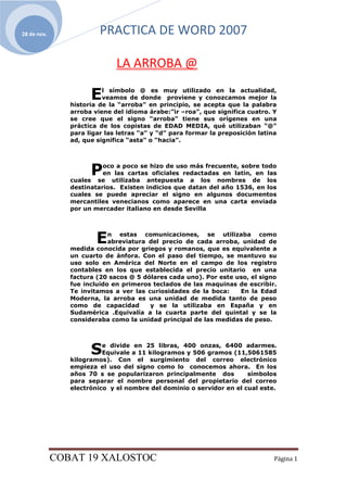 28 de nov.               PRACTICA DE WORD 2007

                              LA ARROBA @

                      E   l símbolo @ es muy utilizado en la actualidad,
                          veamos de donde proviene y conozcamos mejor la
                historia de la “arroba” en principio, se acepta que la palabra
                arroba viene del idioma árabe:”ir –roa”, que significa cuatro. Y
                se cree que el signo “arroba” tiene sus orígenes en una
                práctica de los copistas de EDAD MEDIA, qué utilizaban “@”
                para ligar las letras “a” y “d” para formar la preposición latina
                ad, que significa “asta” o “hacia”.




                      P   oco a poco se hizo de uso más frecuente, sobre todo
                          en las cartas oficiales redactadas en latín, en las
                cuales se utilizaba antepuesta a los nombres de los
                destinatarios. Existen indicios que datan del año 1536, en los
                cuales se puede apreciar el signo en algunos documentos
                mercantiles venecianos como aparece en una carta enviada
                por un mercader italiano en desde Sevilla




                        E   n estas comunicaciones, se utilizaba como
                            abreviatura del precio de cada arroba, unidad de
                medida conocida por griegos y romanos, que es equivalente a
                un cuarto de ánfora. Con el paso del tiempo, se mantuvo su
                uso solo en América del Norte en el campo de los registro
                contables en los que establecida el precio unitario en una
                factura (20 sacos @ 5 dólares cada uno). Por este uso, el signo
                fue incluido en primeros teclados de las maquinas de escribir.
                Te invitamos a ver las curiosidades de la boca:    En la Edad
                Moderna, la arroba es una unidad de medida tanto de peso
                como de capacidad       y se la utilizaba en España y en
                Sudamérica .Equivalía a la cuarta parte del quintal y se la
                consideraba como la unidad principal de las medidas de peso.




                      S   e divide en 25 libras, 400 onzas, 6400 adarmes.
                          Equivale a 11 kilogramos y 506 gramos (11,5061585
                kilogramos). Con el surgimiento del correo electrónico
                empieza el uso del signo como lo conocemos ahora. En los
                años 70 s se popularizaron principalmente dos         símbolos
                para separar el nombre personal del propietario del correo
                electrónico y el nombre del dominio o servidor en el cual este.




             COBAT 19 XALOSTOC                                                  Página 1
 