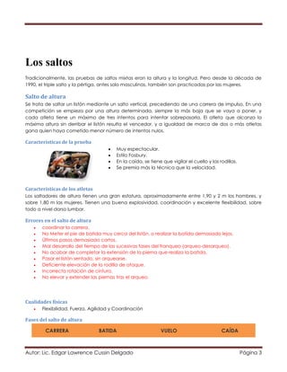 Autor: Lic. Edgar Lawrence Cussin Delgado Página 3
Los saltos
Tradicionalmente, las pruebas de saltos mixtas eran la altura y la longitud. Pero desde la década de
1990, el triple salto y la pértiga, antes solo masculinas, también son practicadas por las mujeres.
Salto de altura
Se trata de saltar un listón mediante un salto vertical, precediendo de una carrera de impulso. En una
competición se empieza por una altura determinada, siempre la más baja que se vaya a poner, y
cada atleta tiene un máximo de tres intentos para intentar sobrepasarla. El atleta que alcanza la
máxima altura sin derribar el listón resulta el vencedor, y a igualdad de marca de dos o más atletas
gana quien haya cometido menor número de intentos nulos.
Características de la prueba
 Muy espectacular.
 Estilo Fosbury.
 En la caída, se tiene que vigilar el cuello y las rodillas.
 Se premia más la técnica que la velocidad.
Características de los atletas
Los saltadores de altura tienen una gran estatura, aproximadamente entre 1,90 y 2 m los hombres, y
sobre 1,80 m las mujeres. Tienen una buena explosividad, coordinación y excelente flexibilidad, sobre
todo a nivel dorso lumbar.
Errores en el salto de altura
 coordinar la carrera.
 No Meter el pie de batida muy cerca del listón, o realizar la batida demasiado lejos.
 Últimos pasos demasiado cortos.
 Mal desarrollo del tiempo de las sucesivas fases del franqueo (arqueo-desarqueo).
 No acabar de completar la extensión de la pierna que realiza la batida.
 Pasar el listón sentado, sin arquearse.
 Deficiente elevación de la rodilla de ataque.
 Incorrecta rotación de cintura.
 No elevar y extender las piernas tras el arqueo.
Cualidades físicas
 Flexibilidad, Fuerza, Agilidad y Coordinación
Fases del salto de altura
CARRERA BATIDA VUELO CAÍDA
 