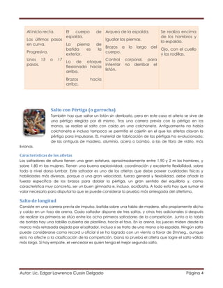 Autor: Lic. Edgar Lawrence Cussin Delgado Página 4
Al inicio recta.
Los últimos pasos
en curva.
Progresiva.
Unos 13 o 17
pasos.
El cuerpo de
espalda.
La pierna de
batida es la
exterior.
La de ataque
flexionada hacia
arriba.
Brazos hacia
arriba.
Arqueo de la espalda.
Igualar las piernas.
Brazos a lo largo del
cuerpo.
Control corporal, para
intentar no derribar el
listón.
Se realiza encima
de los hombros y
la espalda.
Ojo, con el cuello
y las rodillas.
Salto con Pértiga (o garrocha)
También hay que saltar un listón sin derribarlo, pero en este caso el atleta se sirve de
una pértiga elegida por él mismo. Tras una carrera previa con la pértiga en las
manos, se realiza el salto con caída en una colchoneta. Antiguamente no había
colchoneta e incluso tampoco se permitía el cajetín en el que los atletas clavan la
pértiga para impulsarse. EL material de fabricación de las pértigas ha evolucionado:
de las antiguas de madera, aluminio, acero o bambú, a las de fibra de vidrio, más
livianas.
Características de los atletas
Los saltadores de altura tienen una gran estatura, aproximadamente entre 1,90 y 2 m los hombres, y
sobre 1,80 m las mujeres. Tienen una buena explosividad, coordinación y excelente flexibilidad, sobre
todo a nivel dorso lumbar. Este saltador es uno de los atletas que debe poseer cualidades físicas y
habilidades más diversas, porque a una gran velocidad, fuerza general y flexibilidad, debe añadir la
fuerza específica de los brazos para doblar la pértiga, un gran sentido del equilibrio y, como
característica muy concreta, ser un buen gimnasta e, incluso, acróbata. A todo esto hay que sumar el
valor necesario para disputar la que se puede considerar la prueba más arriesgada del atletismo.
Salto de longitud
Consiste en una carrera previa de impulso, batida sobre una tabla de madera, alto propiamente dicho
y caída en un foso de arena. Cada saltador dispone de tres saltos, y otros tres adicionales si después
de realizar los primeros se sitúa entre los ocho primeros saltadores de la competición. Junto a la tabla
de batida hay una tablilla cubierta de plastilina, hacia el foso. En la arena, los jueces miden desde la
marca más retrasada dejada por el saltador, incluso si se trata de una mano o la espalda. Ningún salto
puede considerarse como record u oficial si se ha logrado con un viento a favor de 2m/seg., aunque
esto no afecte a la clasificación de la competición. Gana la prueba el atleta que logre el salto válido
más largo. Si hay empate, el vencedor es quien tenga el mejor segundo salto.
 