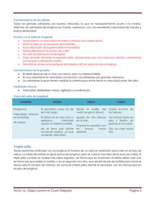 Autor: Lic. Edgar Lawrence Cussin Delgado Página 5
Características de los atletas
Todos los grandes saltadores son buenos velocistas, lo que no necesariamente ocurre a la inversa.
Además, los saltadores de longitud son fuertes, explosivos, con una excelente capacidad de impulso y
buena elasticidad.
Errores en el salto de longitud
 Hacer pasitos al acercarse a la tabla o realizar una carrera lenta.
 Mirar la tabla en el momento de la batida.
 Poca elevación de la pierna libre en la batida.
 Desequilibrarse en la acción de vuelo.
 No subir las piernas en la recogida.
 Caer sentado, llevando la espalda atrás, apoyándose con una mano por detrás o aterrizando
con los pies a diferentes niveles.
 Describir en el aire una parábola demasiado alta en perjuicio de la longitud.
Características de la prueba
 Es ideal disponer de un foso con arena, pero no imprescindible.
 Es muy importante la velocidad y la técnica. Los saltadores son grandes velocistas.
 Los saltadores buenos tienen medida la carrera para evitar frenar la velocidad antes del salto.
Cualidades físicas
 Velocidad, flexibilidad, fuerza, agilidad y coordinación
Fases del salto de Longitud
CARRERA BATIDA VUELO CAÍDA
Progresiva.
Velocidad máxima
en la batida.
40 metros.
El penúltimo paso ha de
ser más largo.
El último es el más corto y
explosivo, intentado
ajustar lo máximo posible.
No se tiene que ajustar
haciendo pasitos, ya que
se pierde velocidad.
Elevar la rodilla del
vuelo (se gana altura).
Igualar las dos piernas
en el aire.
Arquear la espalda con
los brazos hacia
delante.
Caída encima de
los talones.
Las manos hacia los
pies y flexión de
piernas en la caída.
Ojo, no caer hacia
tras.
Triple salto
Tienes bastantes similitudes con la longitud al tratarse de un salto en extensión para caer en el foso de
arena. La tabla de batida es igual que la de longitud, pero se coloca más lejos de la zona de caída. El
triple salto consiste en realizar tres saltos seguidos, de forma que en el primero el atleta debe caer con
el mismo pie que realizo la batida, y en el segundo con otro, que servirá de pie de batida para iniciar el
tercer salto El número de intentos, así como el criterio para decidir el vencedor, son los mismos que en
el salto de longitud.
 