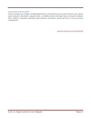 Autor: Lic. Edgar Lawrence Cussin Delgado Página 6
Características de los atletas
Al ser la prueba que castiga considerablemente las articulaciones por el fuerte impacto que supone
cada recepción del primer y segundo salto, un triplista de alto nivel debe tener una buena madurez
física. Además, necesitará velocidad, gran potencia de piernas, sentido del ritmo y una muy buena
coordinación.
VANESSA JAQUELINE PAYAN RAMIREZ♥
 