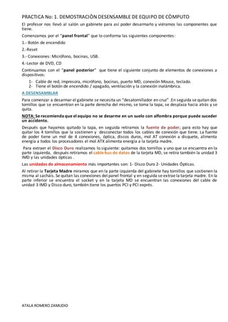 PRACTICA No: 1. DEMOSTRACIÒN DESENSAMBLE DE EQUIPO DE CÒMPUTO
ATALA ROMERO ZAMUDIO
El profesor nos llevó al salón un gabinete para así poder desarmarlo y viéramos las componentes que
tiene.
Comenzamos por el “panel frontal” que lo conforma las siguientes componentes:
1.- Botón de encendido
2.-Reset
3.- Conexiones: Micrófono, bocinas, USB.
4.-Lector de DVD, CD
Continuamos con el “panel posterior” que tiene el siguiente conjunto de elementos de conexiones a
dispositivos:
1- Cable de red, impresora, micrófono, bocinas, puerto MD, conexión Mouse, teclado.
2- Tiene el botón de encendido / apagado, ventilación y la conexión inalámbrica.
A DESENSAMBLAR
Para comenzar a desarmar el gabinete se necesita un “desatornillador en cruz” .En seguida se quitan dos
tornillos que se encuentran en la parte derecha del mismo, se toma la tapa, se desplaza hacia atrás y se
quita.
NOTA: Se recomienda que el equipo no se desarme en un suelo con alfombra porque puede suceder
un accidente.
Después que hayamos quitado la tapa, en seguida retiramos la fuente de poder; para esto hay que
quitar los 4 tornillos que la sostienen y desconectar todos los cables de conexión que tiene. La fuente
de poder tiene un mol de 4 conexiones, óptica, discos duros, mol AT conexión a disquete, alimenta
energía a todos los procesadores el mol ATX alimenta energía a la tarjeta madre.
Para extraer el Disco Duro realizamos lo siguiente: quitamos dos tornillos y uno que se encuentra en la
parte izquierda, después retiramos el cable bus de datos de la tarjeta MD, se retira también la unidad 3
IMD y las unidades ópticas .
Las unidades de almacenamiento más importantes son: 1- Disco Duro 2- Unidades Ópticas.
Al retirar la Tarjeta Madre miramos que en la parte izquierda del gabinete hay tornillos que sostienen la
misma al sacháis. Se quitan las conexiones del panel frontal y en seguida se extrae la tarjeta madre. En la
parte inferior se encuentra el socket y en la tarjeta MD se encuentran las conexiones del cable de
unidad 3 IMD y Disco duro, también tiene los puertos PCI y PCI exprés.
 