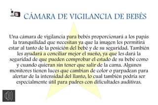 CÁMARA DE VIGILANCIA DE BEBÉS
Una cámara de vigilancia para bebés proporcionará a los papás
la tranquilidad que necesitan ya que la imagen les permitirá
estar al tanto de la posición del bebé y de su seguridad. También
les ayudará a conciliar mejor el sueño, ya que les dará la
seguridad de que pueden comprobar el estado de su bebé como
y cuando quieran sin tener que salir de la cama. Algunos
monitores tienen luces que cambian de color o parpadean para
alertar de la intensidad del llanto, lo cual también podría ser
especialmente útil para padres con dificultades auditivas.
 