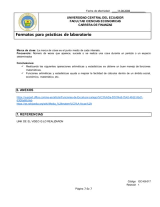 Fecha de efectividad: ____11-08-2008___________
UNIVERSIDAD CENTRAL DEL ECUADOR
FACULTAD CIENCIAS ECONOMICAS
CARRERA DE FINANZAS
Formatos para prácticas de laboratorio
Código GC-N3-017
Revisión 1
Página 3 de 3
Marca de clase: La marca de clase es el punto medio de cada intervalo.
Frecuencia: Número de veces que aparece, sucede o se realiza una cosa durante un período o un espacio
determinados
Conclusiones:
 Realizando las siguientes operaciones aritméticas y estadísticas se obtiene un buen manejo de funciones
matemáticas.
 Funciones aritméticas y estadísticas ayuda a mejorar la facilidad de cálculos dentro de un ámbito social,
económico, matemático, etc.
6. ANEXOS
https://support.office.com/es-es/article/Funciones-de-Excel-por-categor%C3%ADa-5f91f4e9-7b42-46d2-9bd1-
63f26a86c0eb
https://es.wikipedia.org/wiki/Media_%28matem%C3%A1ticas%29
7. REFERENCIAS
LINK DE EL VIDEO Q LO REALIZARON
 