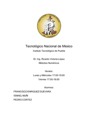 Tecnológico Nacional de México
Instituto Tecnológico de Puebla
Dr. Ing. Ricardo Victoria López
Métodos Numéricos
Horario:
Lunes y Miércoles 17:00-19:00
Viernes 17:00-18:00
Alumnos:
FRANCISCO ENRIQUEZ GUEVARA
ISMAEL MUÑI
PEDRO CORTEZ
 