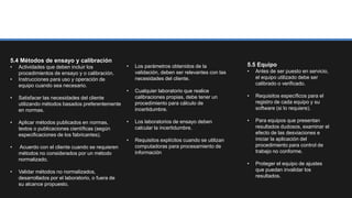 5.4 Métodos de ensayo y calibración
• Actividades que deben incluir los
procedimientos de ensayo y o calibración.
• Instrucciones para uso y operación de
equipo cuando sea necesario.
• Satisfacer las necesidades del cliente
utilizando métodos basados preferentemente
en normas.
• Aplicar métodos publicados en normas,
textos o publicaciones científicas (según
especificaciones de los fabricantes).
• Acuerdo con el cliente cuando se requieren
métodos no considerados por un método
normalizado.
• Validar métodos no normalizados,
desarrollados por el laboratorio, o fuera de
su alcance propuesto.
• Los parámetros obtenidos de la
validación, deben ser relevantes con las
necesidades del cliente.
• Cualquier laboratorio que realice
calibraciones propias, debe tener un
procedimiento para cálculo de
incertidumbre.
• Los laboratorios de ensayo deben
calcular la incertidumbre.
• Requisitos explícitos cuando se utilizan
computadoras para procesamiento de
información
5.5 Equipo
• Antes de ser puesto en servicio,
el equipo utilizado debe ser
calibrado o verificado.
• Requisitos específicos para el
registro de cada equipo y su
software (si lo requiere).
• Para equipos que presentan
resultados dudosos, examinar el
efecto de las desviaciones e
iniciar la aplicación del
procedimiento para control de
trabajo no conforme.
• Proteger el equipo de ajustes
que puedan invalidar los
resultados.
 