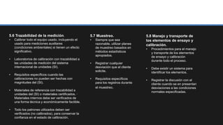 5.6 Trazabilidad de la medición.
• Calibrar todo el equipo usado, incluyendo el
usado para mediciones auxiliares
(condiciones ambientales) si tienen un efecto
significativo.
• Laboratorios de calibración con trazabilidad a
las unidades de medición del sistema
internacional de unidades (SI).
• Requisitos específicos cuando las
calibraciones no pueden ser hechas con
magnitudes del (SI).
• Materiales de referencia con trazabilidad a
unidades del (SI) o materiales certificados. ·
Materiales internos debe ser verificados de
una forma técnica y económicamente factible.
• Todo los patrones utilizados deben ser
verificados (no calibrados), para conservar la
confianza en el estado de calibración.
5.7 Muestreo.
• Siempre que sea
razonable, utilizar planes
de muestreo basados en
métodos estadísticos
apropiados.
• Registrar cualquier
desviación que el cliente
solicite.
• Requisitos específicos
para los registros durante
el muestreo.
5.8 Manejo y transporte de
los elementos de ensayo y
calibración.
• Procedimientos para el manejo
y transporte de los elementos
de ensayo y calibración
durante todo el proceso.
• Debe existir un sistema para
identificar los elementos.
• Registrar la discusión con el
cliente cuando se en presentan
desviaciones a las condiciones
normales especificadas.
 