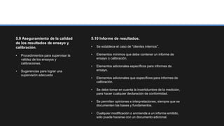 5.9 Aseguramiento de la calidad
de los resultados de ensayo y
calibración.
• Procedimientos para supervisar la
validez de los ensayos y
calibraciones.
• Sugerencias para lograr una
supervisión adecuada.
5.10 Informe de resultados.
• Se establece el caso de "clientes internos".
• Elementos mínimos que debe contener un informe de
ensayo o calibración.
• Elementos adicionales específicos para informes de
ensayo.
• Elementos adicionales que específicos para informes de
calibración.
• Se debe tomar en cuenta la incertidumbre de la medición,
para hacer cualquier declaración de conformidad.
• Se permiten opiniones e interpretaciones, siempre que se
documenten las bases y fundamentos.
• Cualquier modificación o enmienda a un informe emitido,
sólo puede hacerse con un documento adicional.
 