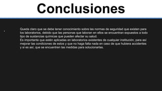Conclusiones
. Queda claro que se debe tener conocimiento sobre las normas de seguridad que existen para
los laboratorios, debido que las personas que laboran en ellos se encuentran expuestos a todo
tipo de sustancias químicas que pueden afectar su salud.
Es importante que estén aplicadas en laboratorios existentes de cualquier institución, para así
mejorar las condiciones de estos y que no haga falta nada en caso de que hubiera accidentes
y si es así, que se encuentren las medidas para solucionarlas.
 