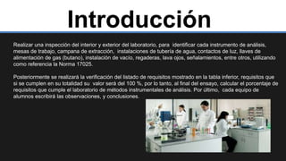 Introducción
Realizar una inspección del interior y exterior del laboratorio, para identificar cada instrumento de análisis,
mesas de trabajo, campana de extracción, instalaciones de tubería de agua, contactos de luz, llaves de
alimentación de gas (butano), instalación de vacío, regaderas, lava ojos, señalamientos, entre otros, utilizando
como referencia la Norma 17025.
Posteriormente se realizará la verificación del listado de requisitos mostrado en la tabla inferior, requisitos que
si se cumplen en su totalidad su valor será del 100 %, por lo tanto, al final del ensayo, calcular el porcentaje de
requisitos que cumple el laboratorio de métodos instrumentales de análisis. Por último, cada equipo de
alumnos escribirá las observaciones, y conclusiones.
 