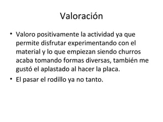 Valoración Valoro positivamente la actividad ya que permite disfrutar experimentando con el material y lo que empiezan siendo churros acaba tomando formas diversas, también me gustó el aplastado al hacer la placa. El pasar el rodillo ya no tanto. 