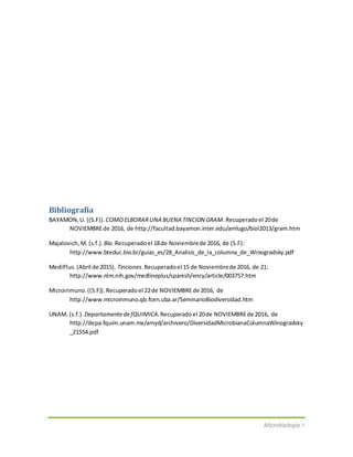 Microbiología I
Bibliografía
BAYAMON,U. ((S.F)). COMOELBORARUNA BUENA TINCION GRAM.Recuperadoel 20de
NOVIEMBREde 2016, de http://facultad.bayamon.inter.edu/amlugo/biol2013/gram.htm
Majalovich,M. (s.f.). Bio.Recuperadoel 18de Noviembrede 2016, de (S.F):
http://www.bteduc.bio.br/guias_es/28_Analisis_de_la_columna_de_Winogradsky.pdf
MediPlus.(Abril de 2015). Tinciones.Recuperadoel 15 de Noviembrede 2016, de 21:
http://www.nlm.nih.gov/medlineplus/spanish/ency/article/003757.htm
Microinmuno.((S.F)).Recuperadoel 22de NOVIEMBREde 2016, de
http://www.microinmuno.qb.fcen.uba.ar/SeminarioBiodiversidad.htm
UNAM. (s.f.). DepartamentedefQUIMICA.Recuperadoel 20de NOVIEMBREde 2016, de
http://depa.fquim.unam.mx/amyd/archivero/DiversidadMicrobianaColumnaWinogradsky
_21554.pdf
 
