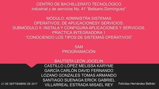 CENTRO DE BACHILLERATO TECNOLÓGICO
industrial y de servicios No. 41 “Belisario Domínguez”
MÓDULO: ADMINISTRA SISTEMAS
OPERATIVOS, DE APLICACIONESY SERVICIOS.
SUBMÓDULO II: INSTALA Y CONFIGURA APLICACIONES Y SERVICIOS.
PRÁCTICA INTEGRADORA 1
“CONOCIENDO LOS TIPOS DE SISTEMAS OPERATIVOS”
5AM
PROGRAMACIÓN
BAUTISTA LEÓN JOCELIN
CASTILLO LÓPEZ MELISSA KARYME
GARCÍA CARLÓN DAVID FERNANDO
LOZANO GONZALES TOMAS ARMANDO
SANTIAGO SUENAGA ERICK GABRIEL
VILLARREAL ESTRADA MISAEL REY21 DE SEPTIEMBRE DE 2017 Felícitas Hernández Beltrán
 