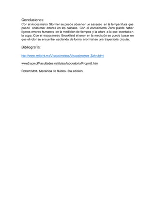 Conclusiones:
Con el viscosímetro Stormer se puede observar un ascenso en la temperatura que
puede ocasionar errores en los cálculos. Con el viscosímetro Zahn puede haber
ligeros errores humanos en la medición de tiempos y la altura a la que levantaban
la copa. Con el viscosímetro Brookfield el error en la medición se puede basar en
que el rotor se encuentre oscilando de forma anormal en una trayectoria circular.
Bibliografía:
http://www.twilight.mx/Viscosimetros/Viscosimetros-Zahn.html
www3.ucn.cl/FacultadesInstitutos/laboratorio/Propm5.htm
Robert Mott. Mecánica de fluidos. 6ta edición.
 