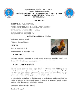 UNIVERSIDAD TÉCNICA DE MACHALA
Calidad, Pertenencia y Calidez
UNIDAD ACADÉMICA DE CIENCIAS QUÍMICAS Y DE LA SALUD
CARRERA DE BIOQUÍMICA Y FARMACIA
TOXICOLOGÍA I
PRACTICA # 1
DOCENTE: Dr. CARLOS GARCIA
FECHA DE REALIZACIÓN DE LA PRÁCTICA: 30/05/18
ESTUDIANTE: RUBÉN DARÍO CÓRDOVA
CURSO: OCTAVO SEMESTRE “A”
INTOXICACIÓN POR METANOL
MUESTRA: Vísceras de Pollo
TOXICO: 10mL de Metanol.
TIEMPOS:
Inicio de la práctica: 10:30
Hora finalización de la práctica: 12:30
1. OBJETIVO:
Determinar realizando reacciones de reconocimiento la presencia del toxico metanol en el
filtrado del machacado de vísceras de pollo.
2. FUNDAMENTO TEÓRICO:
El metanol es un compuesto químico cuya fórmula es obtenida a partir del hidrógeno y el
monóxido de carbono. Sus características y propiedades hacen que tenga una densidad
específica apta para muchas aplicaciones y usos, aunque su manipulación hay que
realizarse con extremo cuidado ya que posee una toxicidad alta.
La propiedad del metanol que lo identifica es que es un líquido de apariencia incolora, muy
irritante y peligroso tal y como está descrito en su ficha de seguridad. Además de esto,
podemos indicar las siguientes propiedades químicas:
Fórmula del metanol: CH3OH (CH4O).
Densidad: 791 kg/m3.
 