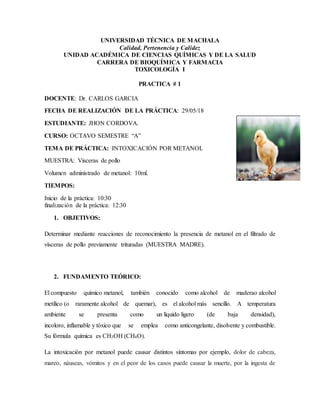 UNIVERSIDAD TÉCNICA DE MACHALA
Calidad, Pertenencia y Calidez
UNIDAD ACADÉMICA DE CIENCIAS QUÍMICAS Y DE LA SALUD
CARRERA DE BIOQUÍMICA Y FARMACIA
TOXICOLOGÍA I
PRACTICA # 1
DOCENTE: Dr. CARLOS GARCIA
FECHA DE REALIZACIÓN DE LA PRÁCTICA: 29/05/18
ESTUDIANTE: JHON CORDOVA.
CURSO: OCTAVO SEMESTRE “A”
TEMA DE PRÁCTICA: INTOXICACIÓN POR METANOL
MUESTRA: Vísceras de pollo
Volumen administrado de metanol: 10ml.
TIEMPOS:
Inicio de la práctica: 10:30
finalización de la práctica: 12:30
1. OBJETIVOS:
Determinar mediante reacciones de reconocimiento la presencia de metanol en el filtrado de
vísceras de pollo previamente trituradas (MUESTRA MADRE).
2. FUNDAMENTO TEÓRICO:
El compuesto químico metanol, también conocido como alcohol de maderao alcohol
metílico (o raramente alcohol de quemar), es el alcohol más sencillo. A temperatura
ambiente se presenta como un líquido ligero (de baja densidad),
incoloro, inflamable y tóxico que se emplea como anticongelante, disolvente y combustible.
Su fórmula química es CH3OH (CH4O).
La intoxicación por metanol puede causar distintos síntomas por ejemplo, dolor de cabeza,
mareo, náuseas, vómitos y en el peor de los casos puede causar la muerte, por la ingesta de
 
