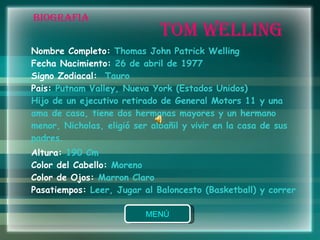 BIOGRAFIA Nombre Completo:  Thomas John Patrick Welling  Fecha Nacimiento:  26 de abril de 1977 Signo Zodiacal:  Tauro Pais:  Putnam Valley, Nueva York (Estados Unidos) Hijo de un ejecutivo retirado de General Motors 11 y una ama de casa, tiene dos hermanas mayores y un hermano menor, Nicholas, eligió ser albañil y vivir en la casa de sus padres.  Altura:  190 Cm Color del Cabello:  Moreno Color de Ojos:  Marron Claro Pasatiempos:  Leer, Jugar al Baloncesto (Basketball) y correr TOM WELLING 