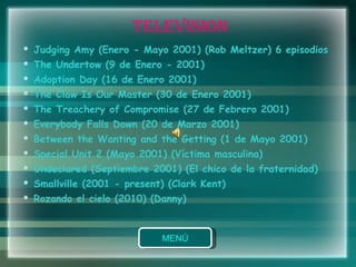 TELEVISION Judging Amy (Enero - Mayo 2001) (Rob Meltzer) 6 episodios  The Undertow (9 de Enero - 2001)  Adoption Day (16 de Enero 2001)  The Claw Is Our Master (30 de Enero 2001)  The Treachery of Compromise (27 de Febrero 2001)  Everybody Falls Down (20 de Marzo 2001)  Between the Wanting and the Getting (1 de Mayo 2001)  Special Unit 2 (Mayo 2001) (Víctima masculina)  Undeclared (Septiembre 2001) (El chico de la fraternidad)  Smallville (2001 - present) (Clark Kent)  Rozando el cielo (2010) (Danny)  