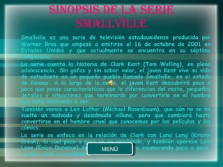 SINOPSIS DE LA SERIE SMALLVILLE Smallville es una serie de televisión estadounidense producida por Warner Bros que empezó a emitirse el 16 de octubre de 2001 en Estados Unidos y que actualmente se encuentra en su séptima temporada. La serie cuenta la historia de Clark Kent (Tom Welling), en plena adolescencia. Sin gafas y sin saber volar, el joven Kent vive su vida de estudiante en un pequeño pueblo llamado Smallville, en el estado de Kansas. A lo largo de la serie, el joven Kent descubrirá poco a poco que posee características que le diferencian del resto, pequeños detalles y situaciones que terminarán por convertirle en el hombre que está destinado a ser. También vemos a Lex Luthor (Michael Rosenbaum), que aún no se ha vuelto un malvado y desalmado villano, pero que cambiará hasta convertirse en el hombre cruel que conocemos por las películas y los cómics. La serie se enfoca en la relación de Clark con Lana Lang (Kristin Kreuk), la cual poco a poco se va perdiendo, y también aparece Lois Lane (Erica Durance) de quien Clark se ira enamorando poco a poco, y quien será su verdadero amor. 