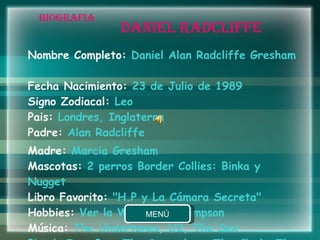 BIOGRAFIA Nombre Completo:  Daniel Alan Radcliffe Gresham  Fecha Nacimiento:  23 de Julio de 1989  Signo Zodiacal:  Leo  Pais:  Londres, Inglaterra  Padre:  Alan Radcliffe  Madre:  Marcia Gresham  Mascotas:  2 perros Border Collies: Binka y Nugget  Libro Favorito:  "H.P y La Cámara Secreta"  Hobbies:  Ver la WWF y los Simpson  Música:  The Undertones, U2, The Sex Pistols,Iggy Pop, The Stranglers, The Clash, The Beatles, etc.  DANIEL RADCLIFFE 