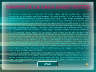 SINOPSIS DE LA SAGA HARRY POTTER La historia comienza con la celebración del mundo mágico. Durante muchos años, había sido aterrorizado por el malvado mago Lord Voldemort. La noche anterior, el 31 de octubre, Voldemort descubrió el refugio escondido de la familia Potter y mató a Lily y James Potter. Sin embargo, cuando intenta matar a su hijo de 1 año, Harry, la maldición asesina  Avada Kedavra  se vuelve sobre sí mismo. El cuerpo de Voldemort resulta destruido, pero su espíritu sobrevive: no está muerto ni vivo. Por su parte, a Harry sólo le queda una cicatriz con forma de rayo en la frente que es el único remanente físico de la maldición de Voldemort. Harry es el único superviviente de la maldición asesina, y a raíz de la misteriosa derrota de Voldemort, el mundo mágico comienza a llamarlo «el niño que sobrevivió». El 1 de noviembre, Rubeus Hagrid, un semi-gigante, deja a Harry con los únicos parientes que le quedan, los crueles Dursley. Éstos son su tío Vernon, su tía Petunia y Dudley, su primo obeso y malcriado. Ellos intentarán en vano esconder su herencia mágica (por ejemplo, al decirle que sus padres murieron en un accidente de tráfico, o castigándolo severamente después de cualquier comportamiento extraño). Sin embargo, la víspera de su undécimo cumpleaños, Harry tiene su primer contacto con el mundo mágico cuando recibe cartas del Colegio Hogwarts de Magia y Hechicería, las cuales eran entregadas por lechuzas, aunque su tío impide que pueda leerlas. Ya en su cumpleaños, Hagrid aparece y le dice a Harry que existe un mundo mágico y otro «muggle» y, puesto que él es un mago, ha sido invitado a asistir al colegio. A partir de ese momento, Harry pasa la mayor parte de su tiempo en Hogwarts, donde vive muchas aventuras relacionadas con el segundo ascenso al poder de Voldemort, que continúa con sus planes de dominar el mundo mágico y eliminar el mundo muggle. Cada libro cuenta un año (generalmente de julio a junio, salvo algunos  flashbacks ) de los siete que Harry debe pasar en Hogwarts para terminar su formación mágica. 