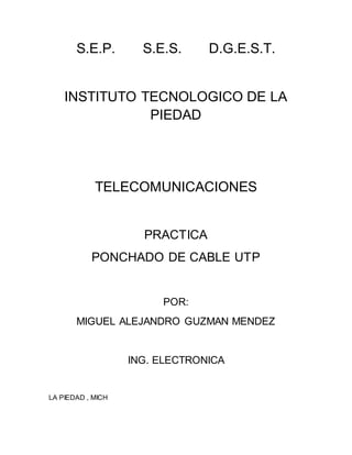 S.E.P. S.E.S. D.G.E.S.T.
INSTITUTO TECNOLOGICO DE LA
PIEDAD
TELECOMUNICACIONES
PRACTICA
PONCHADO DE CABLE UTP
POR:
MIGUEL ALEJANDRO GUZMAN MENDEZ
ING. ELECTRONICA
LA PIEDAD , MICH
 