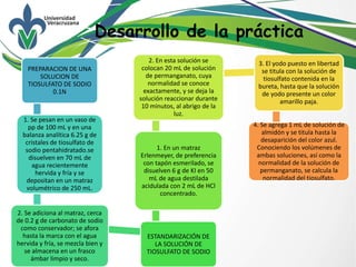 Desarrollo de la práctica
PREPARACION DE UNA
SOLUCION DE
TIOSULFATO DE SODIO
0.1N
1. Se pesan en un vaso de
pp de 100 mL y en una
balanza analítica 6.25 g de
cristales de tiosulfato de
sodio pentahidratado.se
disuelven en 70 mL de
agua recientemente
hervida y fría y se
depositan en un matraz
volumétrico de 250 mL.
2. Se adiciona al matraz, cerca
de 0.2 g de carbonato de sodio
como conservador; se afora
hasta la marca con el agua
hervida y fría, se mezcla bien y
se almacena en un frasco
ámbar limpio y seco.
ESTANDARIZACIÓN DE
LA SOLUCIÓN DE
TIOSULFATO DE SODIO
1. En un matraz
Erlenmeyer, de preferencia
con tapón esmerilado, se
disuelven 6 g de KI en 50
mL de agua destilada
acidulada con 2 mL de HCl
concentrado.
2. En esta solución se
colocan 20 mL de solución
de permanganato, cuya
normalidad se conoce
exactamente, y se deja la
solución reaccionar durante
10 minutos, al abrigo de la
luz.
3. El yodo puesto en libertad
se titula con la solución de
tiosulfato contenida en la
bureta, hasta que la solución
de yodo presente un color
amarillo paja.
4. Se agrega 1 mL de solución de
almidón y se titula hasta la
desaparición del color azul.
Conociendo los volúmenes de
ambas soluciones, así como la
normalidad de la solución de
permanganato, se calcula la
normalidad del tiosulfato.
 