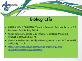 Bibliografía
 HANS RUDOLF, CHRISTEN, ‘Química General’ , Editorial Reverte, S.A.
Barcelona España, Pág. 96-99.
 Varios autores ‘Química Experimental’ , Editorial Mercantil
Ayacucho, 1995, Pág. 63-74.
 Chemical Technicians, Ready reference, Heand book, M.C. Graw Hill,
1996, Pág. 12-18.
 http://quimica.laguia2000.com/quimica-organica/quimica-
analitica/yodometrias-y-yodometrias
 