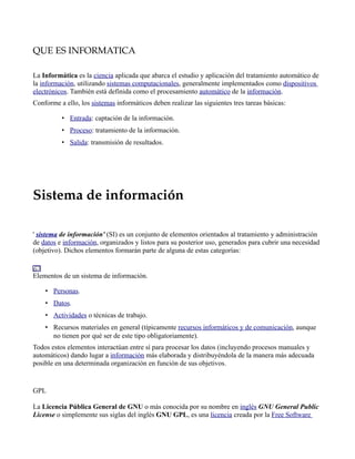 QUE ES INFORMATICA

La Informática es la ciencia aplicada que abarca el estudio y aplicación del tratamiento automático de
la información, utilizando sistemas computacionales, generalmente implementados como dispositivos
electrónicos. También está definida como el procesamiento automático de la información.
Conforme a ello, los sistemas informáticos deben realizar las siguientes tres tareas básicas:

          • Entrada: captación de la información.
          • Proceso: tratamiento de la información.
          • Salida: transmisión de resultados.




Sistema de información

' sistema de información' (SI) es un conjunto de elementos orientados al tratamiento y administración
de datos e información, organizados y listos para su posterior uso, generados para cubrir una necesidad
(objetivo). Dichos elementos formarán parte de alguna de estas categorías:


Elementos de un sistema de información.

    • Personas.
    • Datos.
    • Actividades o técnicas de trabajo.
    • Recursos materiales en general (típicamente recursos informáticos y de comunicación, aunque
      no tienen por qué ser de este tipo obligatoriamente).
Todos estos elementos interactúan entre sí para procesar los datos (incluyendo procesos manuales y
automáticos) dando lugar a información más elaborada y distribuyéndola de la manera más adecuada
posible en una determinada organización en función de sus objetivos.


GPL

La Licencia Pública General de GNU o más conocida por su nombre en inglés GNU General Public
License o simplemente sus siglas del inglés GNU GPL, es una licencia creada por la Free Software
 