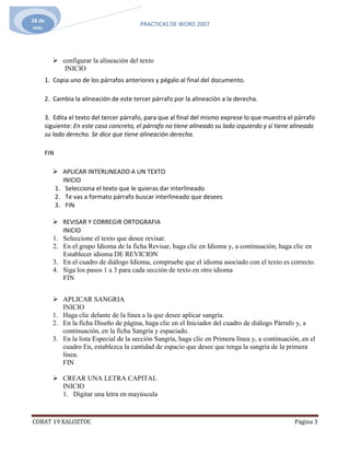 28 de
                                           PRACTICAS DE WORD 2007
nov.




           configurar la alineación del texto
             INICIO
        1. Copia uno de los párrafos anteriores y pégalo al final del documento.

        2. Cambia la alineación de este tercer párrafo por la alineación a la derecha.

        3. Edita el texto del tercer párrafo, para que al final del mismo exprese lo que muestra el párrafo
        siguiente: En este caso concreto, el párrafo no tiene alineado su lado izquierdo y sí tiene alineado
        su lado derecho. Se dice que tiene alineación derecha.

        FIN

           APLICAR INTERLINEADO A UN TEXTO
             INICIO
          1. Selecciona el texto que le quieras dar interlineado
          2. Te vas a formato párrafo buscar interlineado que desees
          3. FIN

           REVISAR Y CORREGIR ORTOGRAFIA
             INICIO
          1. Seleccione el texto que desee revisar.
          2. En el grupo Idioma de la ficha Revisar, haga clic en Idioma y, a continuación, haga clic en
             Establecer idioma DE REVICION
          3. En el cuadro de diálogo Idioma, compruebe que el idioma asociado con el texto es correcto.
          4. Siga los pasos 1 a 3 para cada sección de texto en otro idioma
             FIN


           APLICAR SANGRIA
             INICIO
          1. Haga clic delante de la línea a la que desee aplicar sangría.
          2. En la ficha Diseño de página, haga clic en el Iniciador del cuadro de diálogo Párrafo y, a
             continuación, en la ficha Sangría y espaciado.
          3. En la lista Especial de la sección Sangría, haga clic en Primera línea y, a continuación, en el
             cuadro En, establezca la cantidad de espacio que desee que tenga la sangría de la primera
             línea.
             FIN

           CREAR UNA LETRA CAPITAL
            INICIO
            1. Digitar una letra en mayúscula



COBAT 19 XALOZTOC                                                                                   Página 3
 