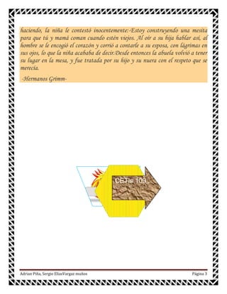 haciendo, la niña le contestó inocentemente:-Estoy construyendo una mesita
para que tú y mamá coman cuando estén viejos. Al oír a su hija hablar así, al
hombre se le encogió el corazón y corrió a contarle a su esposa, con lágrimas en
sus ojos, lo que la niña acababa de decir.Desde entonces la abuela volvió a tener
su lugar en la mesa, y fue tratada por su hijo y su nuera con el respeto que se
merecía.
-Hermanos Grimm-




                                         CETis 109




Adrian Piña, Sergio EliasVargaz muños                                     Página 3
 
