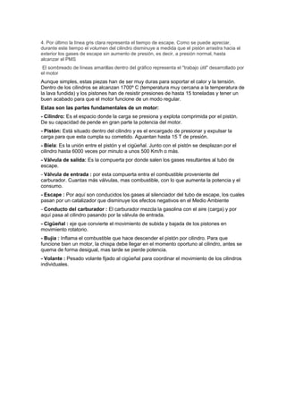 4. Por último la línea gris clara representa el tiempo de escape. Como se puede apreciar,
durante este tiempo el volumen del cilindro disminuye a medida que el pistón arrastra hacia el
exterior los gases de escape sin aumento de presión, es decir, a presión normal, hasta
alcanzar el PMS
 El sombreado de líneas amarillas dentro del gráfico representa el "trabajo útil" desarrollado por
el motor
Aunque simples, estas piezas han de ser muy duras para soportar el calor y la tensión.
Dentro de los cilindros se alcanzan 1700º C (temperatura muy cercana a la temperatura de
la lava fundida) y los pistones han de resistir presiones de hasta 15 toneladas y tener un
buen acabado para que el motor funcione de un modo regular.
Estas son las partes fundamentales de un motor:
- Cilindro: Es el espacio donde la carga se presiona y explota comprimida por el pistón.
De su capacidad de pende en gran parte la potencia del motor.
- Pistón: Está situado dentro del cilindro y es el encargado de presionar y expulsar la
carga para que esta cumpla su cometido. Aguantan hasta 15 T de presión.
- Biela: Es la unión entre el pistón y el cigüeñal. Junto con el pistón se desplazan por el
cilindro hasta 6000 veces por minuto a unos 500 Km/h o más.
- Válvula de salida: Es la compuerta por donde salen los gases resultantes al tubo de
escape.
- Válvula de entrada : por esta compuerta entra el combustible proveniente del
carburador. Cuantas más válvulas, mas combustible, con lo que aumenta la potencia y el
consumo.
- Escape : Por aquí son conducidos los gases al silenciador del tubo de escape, los cuales
pasan por un catalizador que disminuye los efectos negativos en el Medio Ambiente
- Conducto del carburador : El carburador mezcla la gasolina con el aire (carga) y por
aquí pasa al cilindro pasando por la válvula de entrada.
- Cigüeñal : eje que convierte el movimiento de subida y bajada de los pistones en
movimiento rotatorio.
- Bujía : Inflama el combustible que hace descender el pistón por cilindro. Para que
funcione bien un motor, la chispa debe llegar en el momento oportuno al cilindro, antes se
quema de forma desigual, mas tarde se pierde potencia.
- Volante : Pesado volante fijado al cigüeñal para coordinar el movimiento de los cilindros
individuales.
 