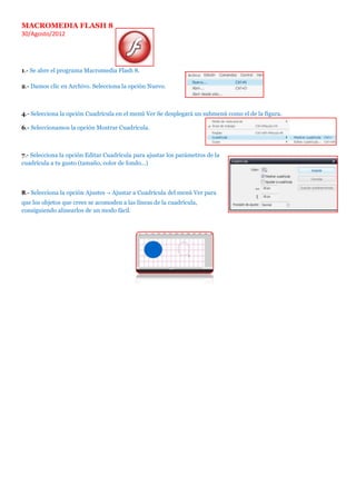 MACROMEDIA FLASH 8
30/Agosto/2012




1.- Se abre el programa Macromedia Flash 8.

2.- Damos clic en Archivo. Selecciona la opción Nuevo.



4.- Selecciona la opción Cuadrícula en el menú Ver Se desplegará un submenú como el de la figura.

6.- Seleccionamos la opción Mostrar Cuadrícula.



7.- Selecciona la opción Editar Cuadrícula para ajustar los parámetros de la
cuadrícula a tu gusto (tamaño, color de fondo...)



8.- Selecciona la opción Ajustes → Ajustar a Cuadrícula del menú Ver para
que los objetos que crees se acomoden a las líneas de la cuadrícula,
consiguiendo alinearlos de un modo fácil.
 