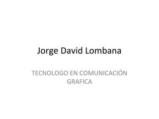 Jorge David Lombana

TECNOLOGO EN COMUNICACIÓN
         GRAFICA
 
