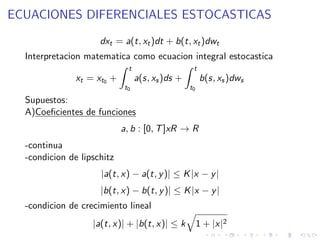ECUACIONES DIFERENCIALES ESTOCASTICAS

                     dxt = a(t, xt )dt + b(t, xt )dwt
  Interpretacion matematica como ecuacion integral estocastica
                              t                    t
               xt = xt0 +         a(s, xs )ds +        b(s, xs )dws
                            t0                    t0
  Supuestos:
  A)Coeﬁcientes de funciones
                            a, b : [0, T ]xR → R
  -continua
  -condicion de lipschitz
                     |a(t, x) − a(t, y )| ≤ K |x − y |
                     |b(t, x) − b(t, y )| ≤ K |x − y |
  -condicion de crecimiento lineal
                   |a(t, x)| + |b(t, x)| ≤ k           1 + |x|2
 