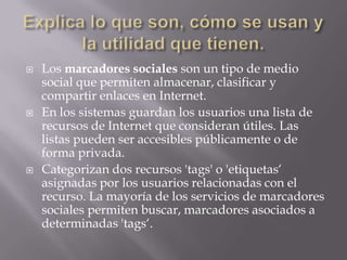  Los marcadores sociales son un tipo de medio
social que permiten almacenar, clasificar y
compartir enlaces en Internet.
 En los sistemas guardan los usuarios una lista de
recursos de Internet que consideran útiles. Las
listas pueden ser accesibles públicamente o de
forma privada.
 Categorizan dos recursos 'tags' o 'etiquetas„
asignadas por los usuarios relacionadas con el
recurso. La mayoría de los servicios de marcadores
sociales permiten buscar, marcadores asociados a
determinadas 'tags„.
 