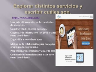 https://www.diigo.com/
Leer más eficazmente con herramientas
de anotación.
Construye tu biblioteca personal.
Organizar la información tan poco o tanto
como usted desea.
Diga adiós a los enlaces rotos.
Mejora de la colaboración para cualquier
grupo, grande o pequeña.
Proporcionar información y atraer la atención
Compartir información tanto o tan poco
como usted desea
 