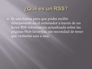  Es una forma para que poder recibir
directamente en el ordenador a través de un
lector RSS información actualizada sobre las
páginas Web favoritas, sin necesidad de tener
que visitarlas una a una.
 