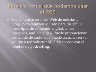  Suelen usarse en sitios Web de noticias y
blogs, pero también se usan para distribuir
otros tipos de contenido digital, como
imágenes, audio o vídeo. Puede proporcionar
contenido de audio que puede escuchar en su
equipo o reproductor MP3. Se conoce con el
nombre de podcasting.
 